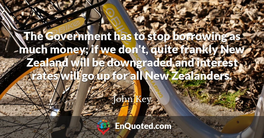 The Government has to stop borrowing as much money; if we don't, quite frankly New Zealand will be downgraded and interest rates will go up for all New Zealanders.
