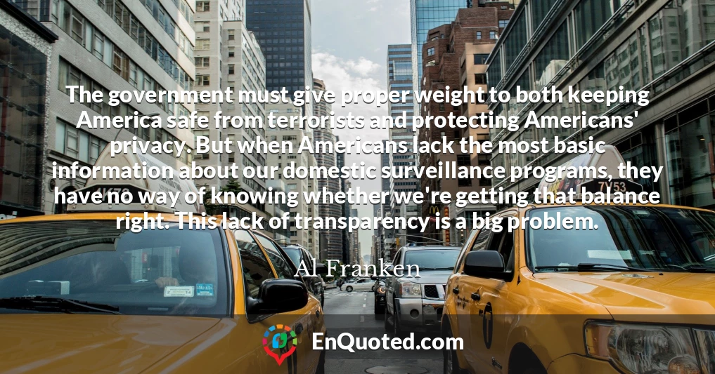 The government must give proper weight to both keeping America safe from terrorists and protecting Americans' privacy. But when Americans lack the most basic information about our domestic surveillance programs, they have no way of knowing whether we're getting that balance right. This lack of transparency is a big problem.