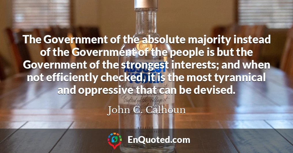 The Government of the absolute majority instead of the Government of the people is but the Government of the strongest interests; and when not efficiently checked, it is the most tyrannical and oppressive that can be devised.