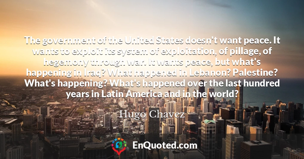 The government of the United States doesn't want peace. It wants to exploit its system of exploitation, of pillage, of hegemony through war. It wants peace, but what's happening in Iraq? What happened in Lebanon? Palestine? What's happening? What's happened over the last hundred years in Latin America and in the world?