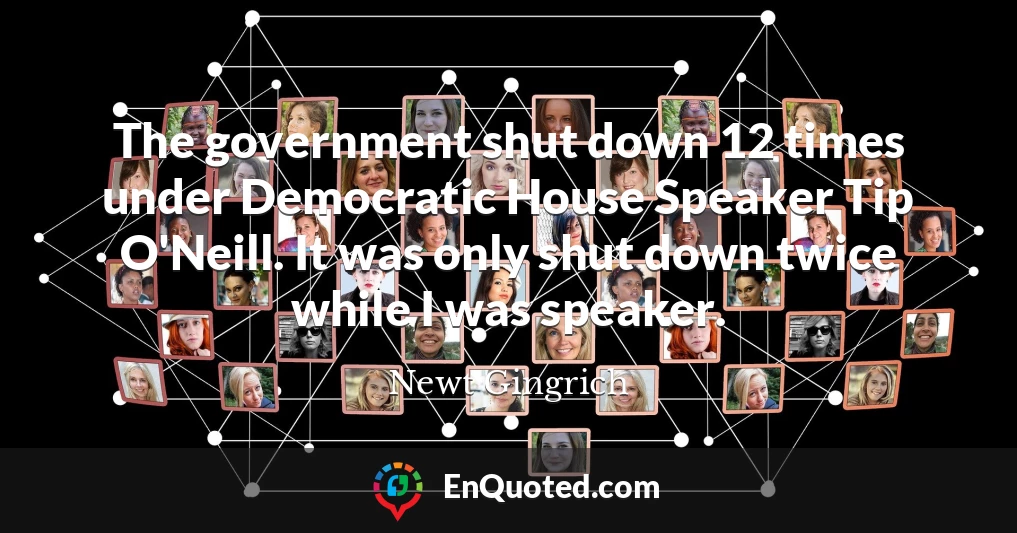The government shut down 12 times under Democratic House Speaker Tip O'Neill. It was only shut down twice while I was speaker.