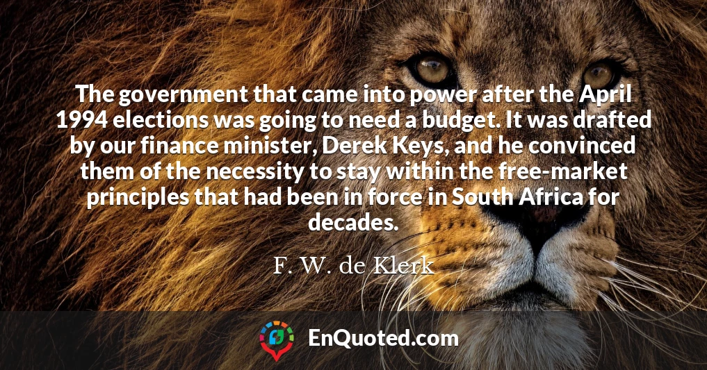 The government that came into power after the April 1994 elections was going to need a budget. It was drafted by our finance minister, Derek Keys, and he convinced them of the necessity to stay within the free-market principles that had been in force in South Africa for decades.