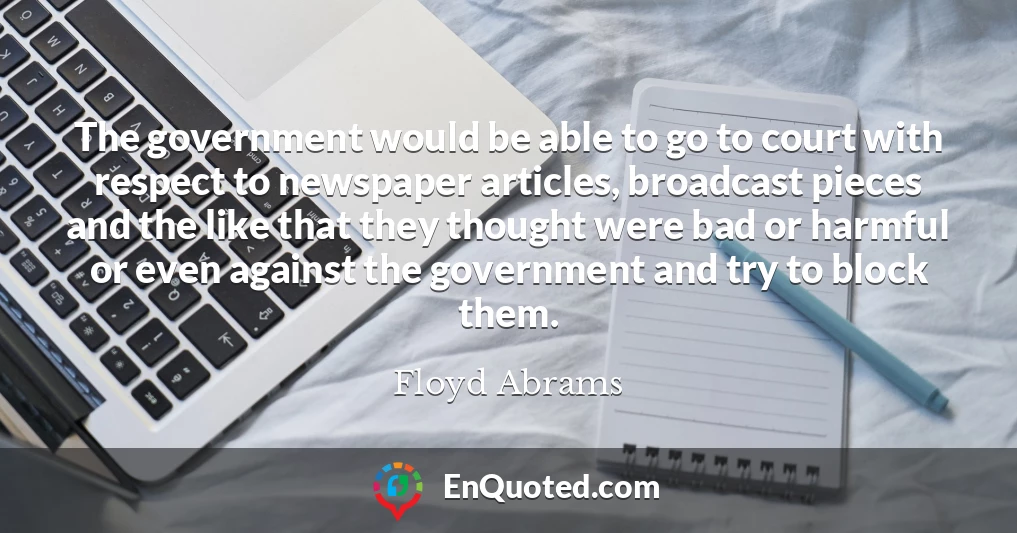 The government would be able to go to court with respect to newspaper articles, broadcast pieces and the like that they thought were bad or harmful or even against the government and try to block them.