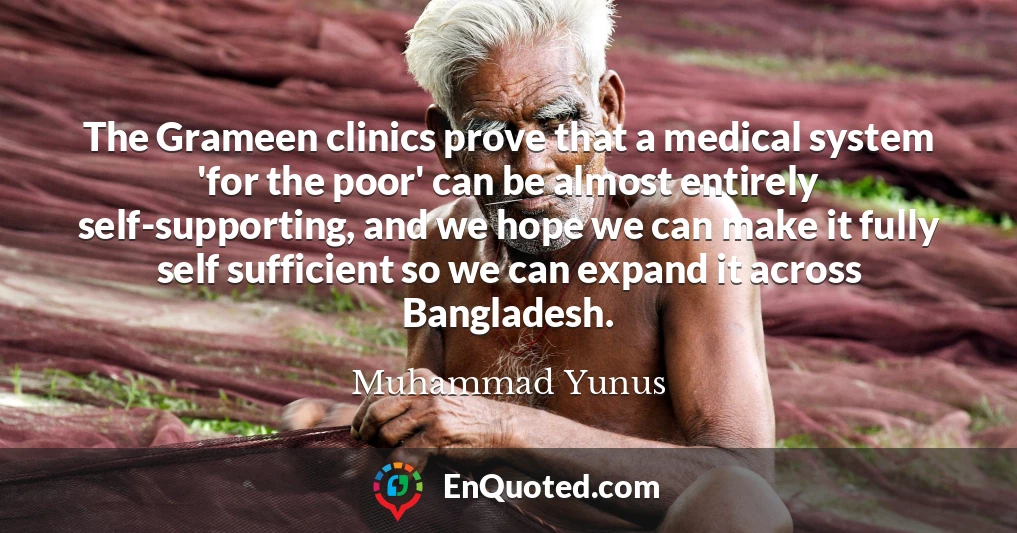 The Grameen clinics prove that a medical system 'for the poor' can be almost entirely self-supporting, and we hope we can make it fully self sufficient so we can expand it across Bangladesh.
