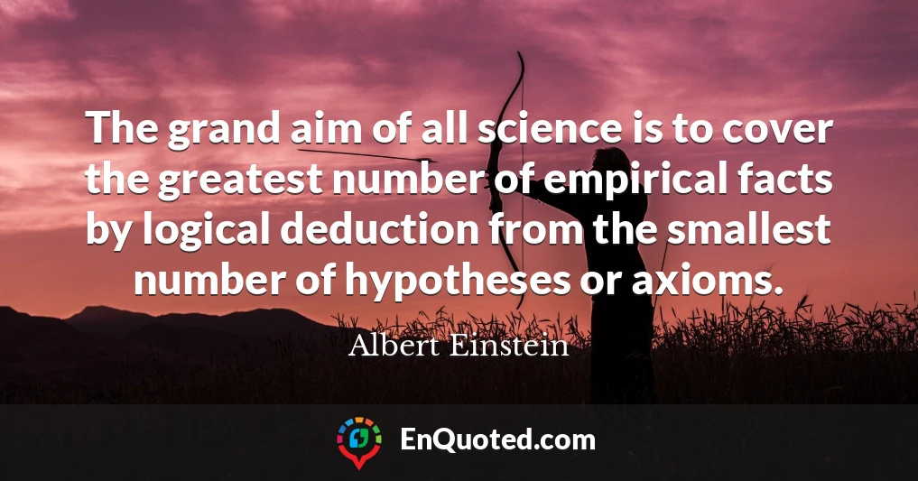 The grand aim of all science is to cover the greatest number of empirical facts by logical deduction from the smallest number of hypotheses or axioms.