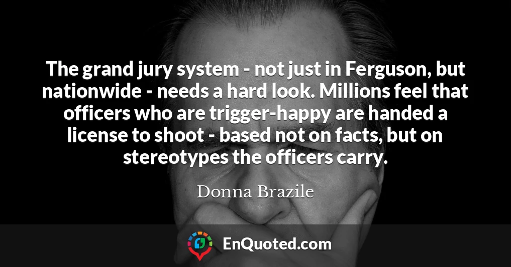 The grand jury system - not just in Ferguson, but nationwide - needs a hard look. Millions feel that officers who are trigger-happy are handed a license to shoot - based not on facts, but on stereotypes the officers carry.