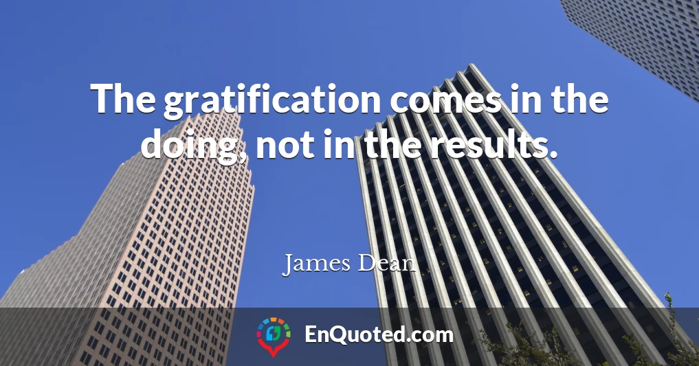 The gratification comes in the doing, not in the results.