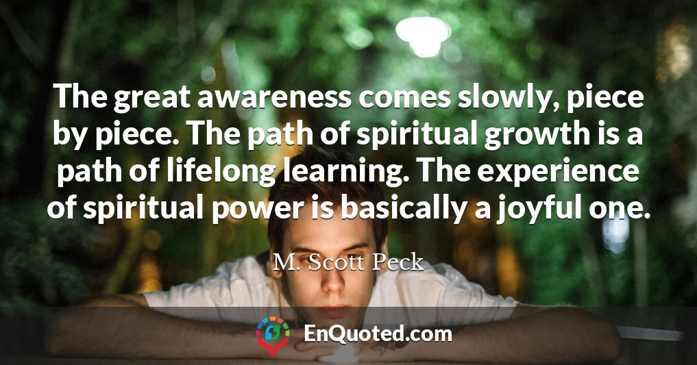 The great awareness comes slowly, piece by piece. The path of spiritual growth is a path of lifelong learning. The experience of spiritual power is basically a joyful one.