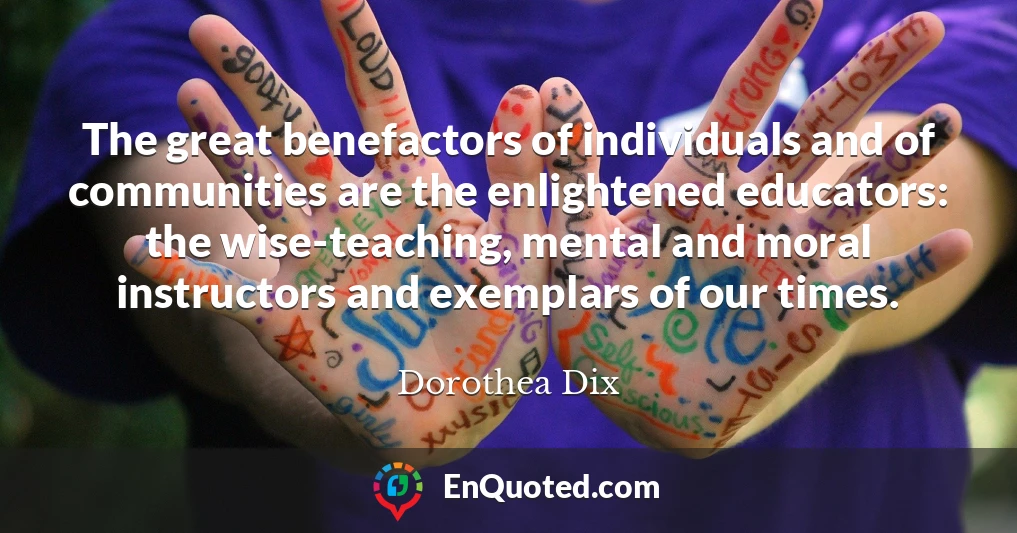 The great benefactors of individuals and of communities are the enlightened educators: the wise-teaching, mental and moral instructors and exemplars of our times.