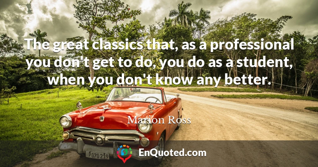 The great classics that, as a professional you don't get to do, you do as a student, when you don't know any better.