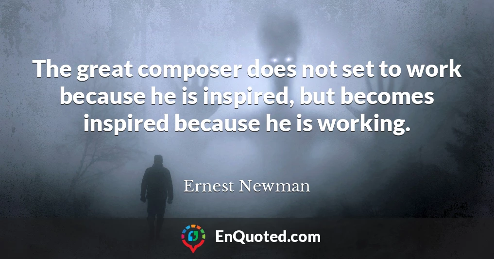 The great composer does not set to work because he is inspired, but becomes inspired because he is working.