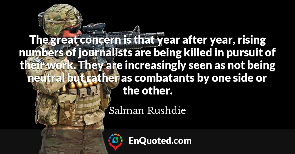 The great concern is that year after year, rising numbers of journalists are being killed in pursuit of their work. They are increasingly seen as not being neutral but rather as combatants by one side or the other.
