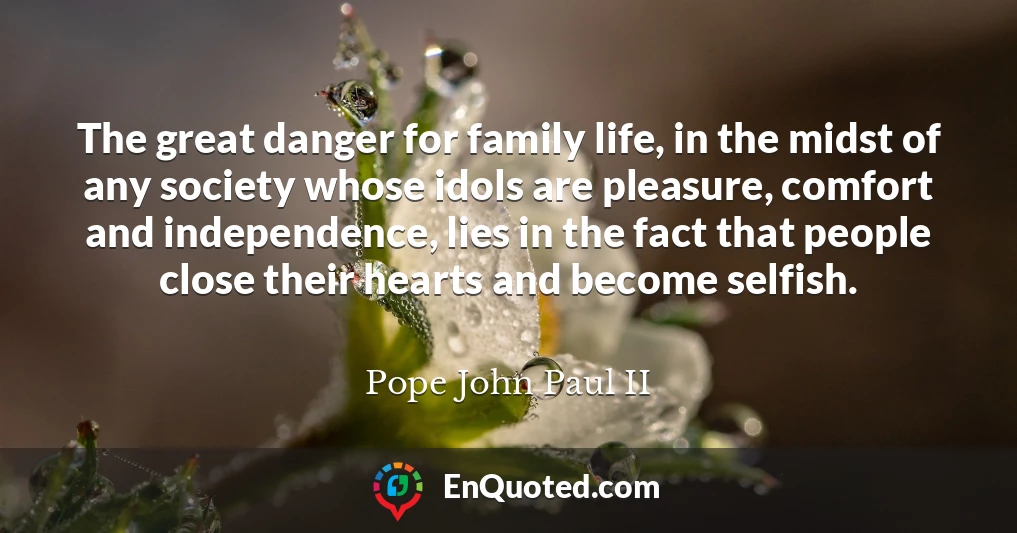 The great danger for family life, in the midst of any society whose idols are pleasure, comfort and independence, lies in the fact that people close their hearts and become selfish.