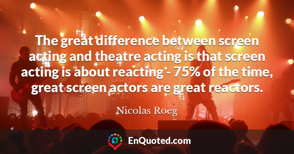 The great difference between screen acting and theatre acting is that screen acting is about reacting - 75% of the time, great screen actors are great reactors.