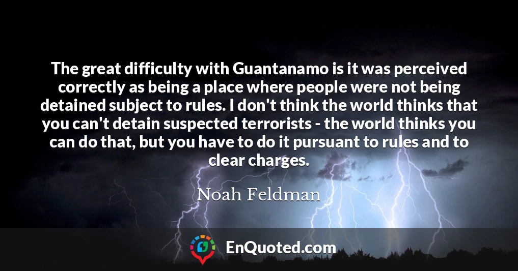 The great difficulty with Guantanamo is it was perceived correctly as being a place where people were not being detained subject to rules. I don't think the world thinks that you can't detain suspected terrorists - the world thinks you can do that, but you have to do it pursuant to rules and to clear charges.