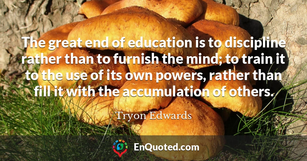 The great end of education is to discipline rather than to furnish the mind; to train it to the use of its own powers, rather than fill it with the accumulation of others.