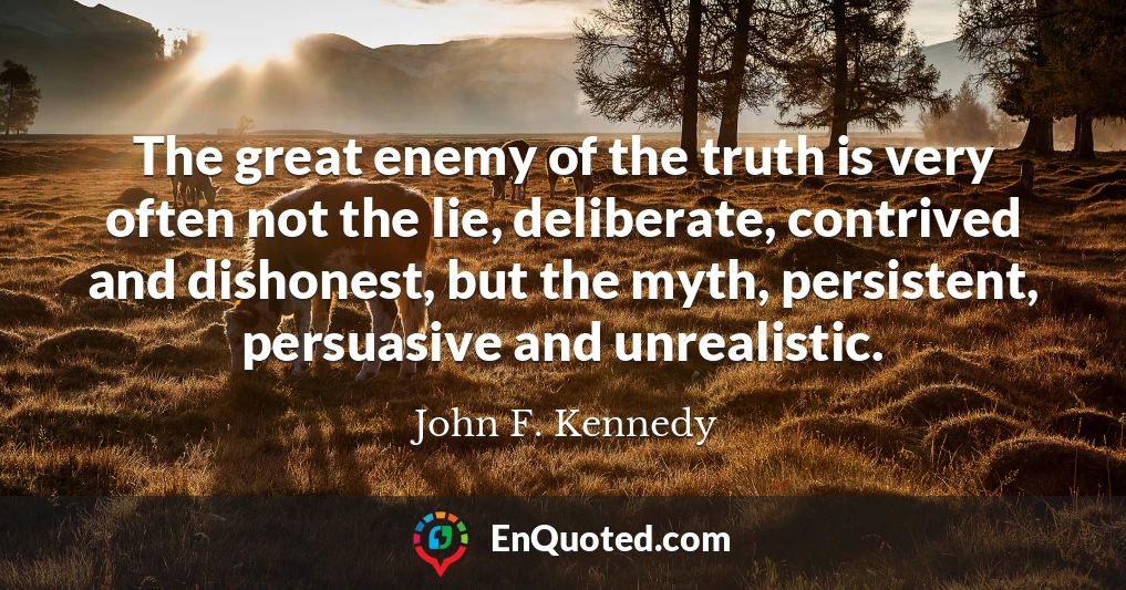 The great enemy of the truth is very often not the lie, deliberate, contrived and dishonest, but the myth, persistent, persuasive and unrealistic.