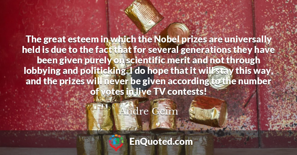 The great esteem in which the Nobel prizes are universally held is due to the fact that for several generations they have been given purely on scientific merit and not through lobbying and politicking. I do hope that it will stay this way, and the prizes will never be given according to the number of votes in live TV contests!