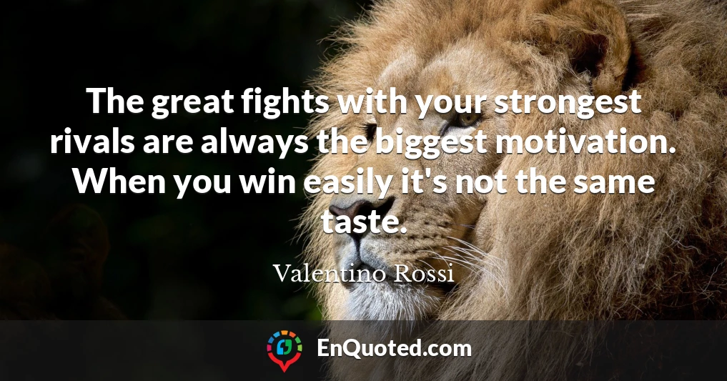 The great fights with your strongest rivals are always the biggest motivation. When you win easily it's not the same taste.