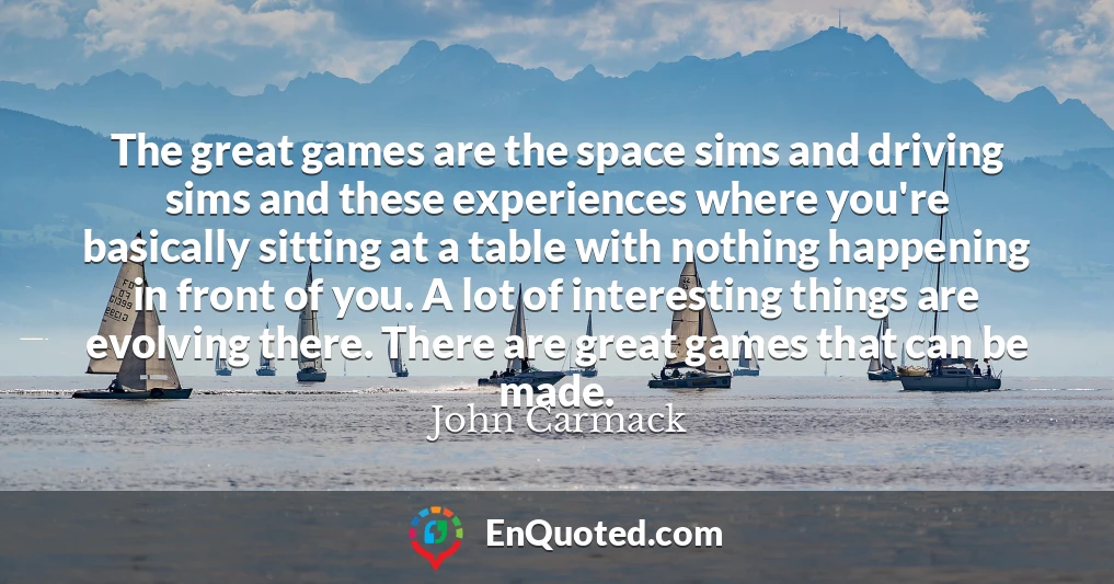 The great games are the space sims and driving sims and these experiences where you're basically sitting at a table with nothing happening in front of you. A lot of interesting things are evolving there. There are great games that can be made.