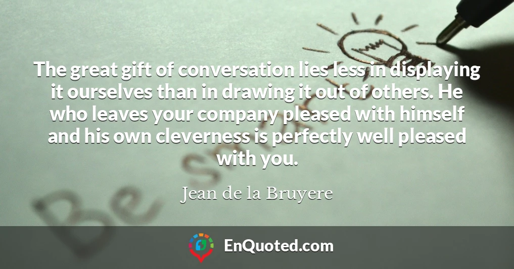 The great gift of conversation lies less in displaying it ourselves than in drawing it out of others. He who leaves your company pleased with himself and his own cleverness is perfectly well pleased with you.