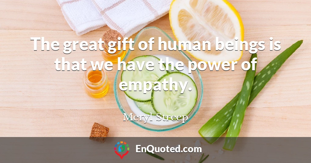 The great gift of human beings is that we have the power of empathy.