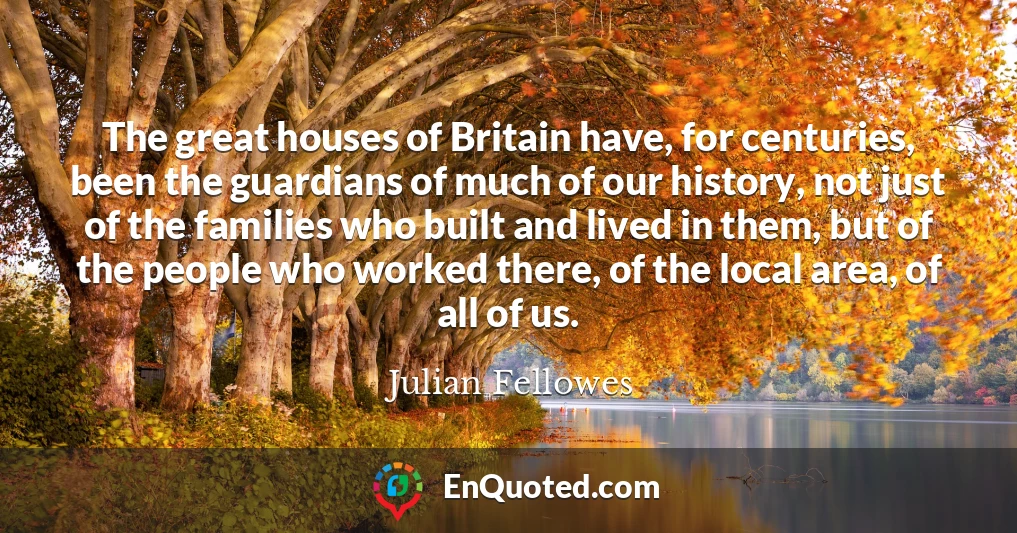 The great houses of Britain have, for centuries, been the guardians of much of our history, not just of the families who built and lived in them, but of the people who worked there, of the local area, of all of us.