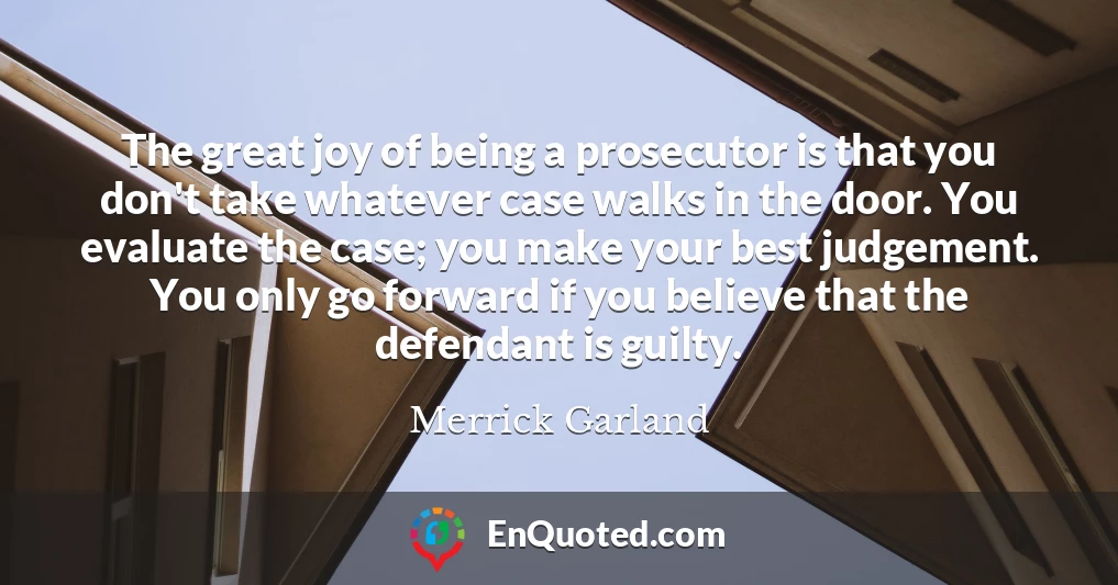 The great joy of being a prosecutor is that you don't take whatever case walks in the door. You evaluate the case; you make your best judgement. You only go forward if you believe that the defendant is guilty.