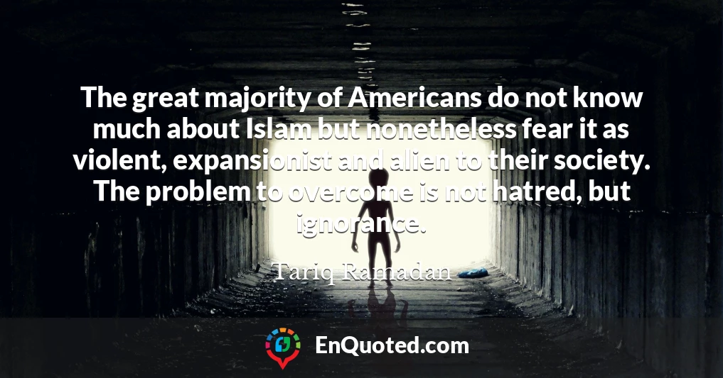 The great majority of Americans do not know much about Islam but nonetheless fear it as violent, expansionist and alien to their society. The problem to overcome is not hatred, but ignorance.