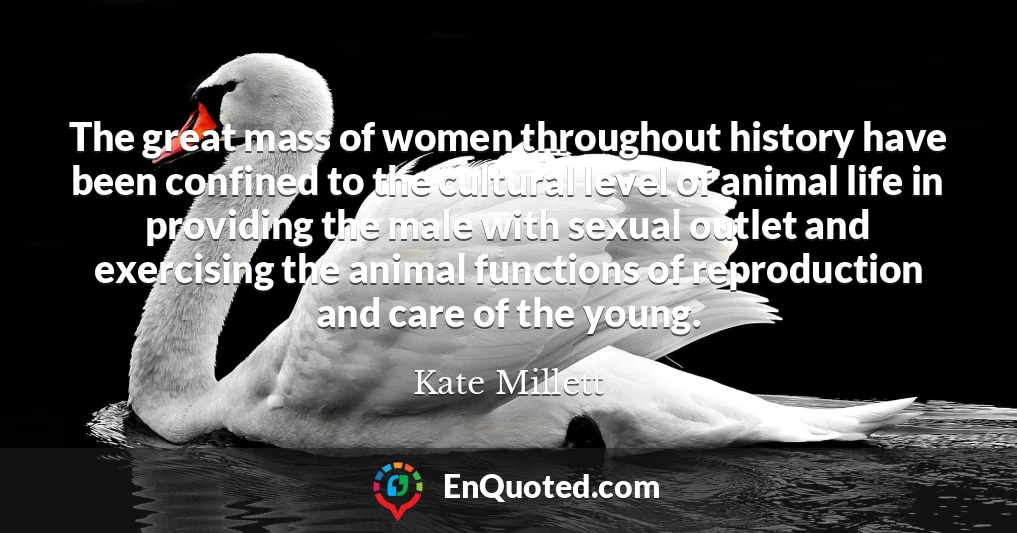 The great mass of women throughout history have been confined to the cultural level of animal life in providing the male with sexual outlet and exercising the animal functions of reproduction and care of the young.