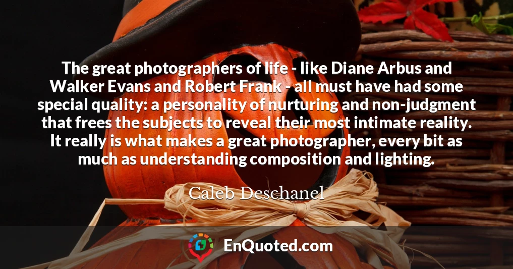 The great photographers of life - like Diane Arbus and Walker Evans and Robert Frank - all must have had some special quality: a personality of nurturing and non-judgment that frees the subjects to reveal their most intimate reality. It really is what makes a great photographer, every bit as much as understanding composition and lighting.