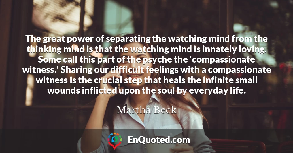 The great power of separating the watching mind from the thinking mind is that the watching mind is innately loving. Some call this part of the psyche the 'compassionate witness.' Sharing our difficult feelings with a compassionate witness is the crucial step that heals the infinite small wounds inflicted upon the soul by everyday life.