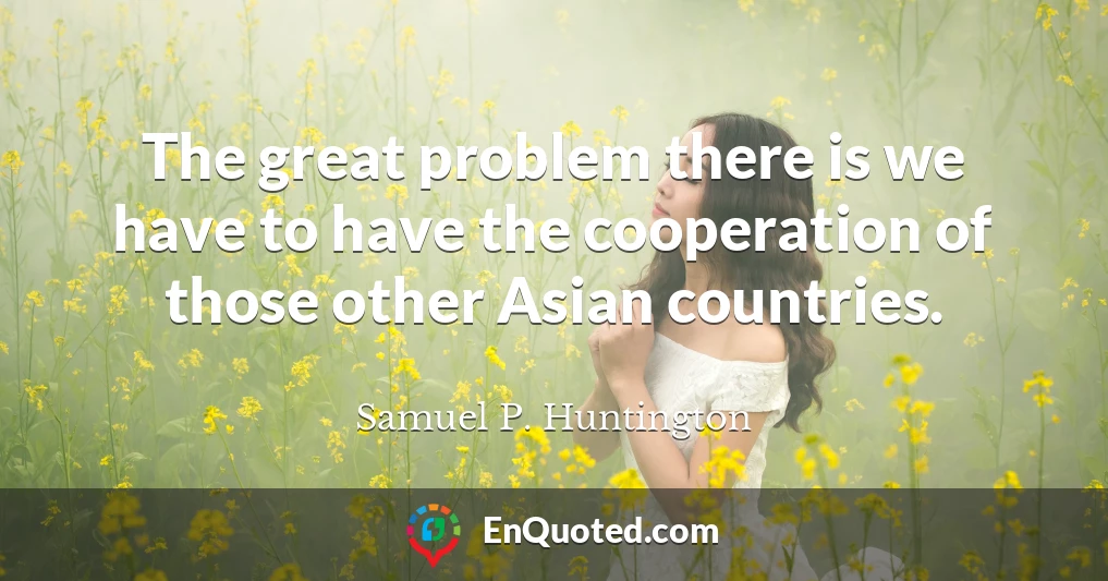 The great problem there is we have to have the cooperation of those other Asian countries.