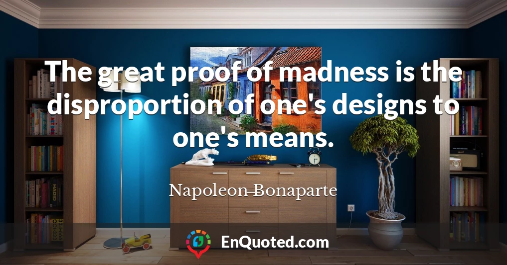 The great proof of madness is the disproportion of one's designs to one's means.