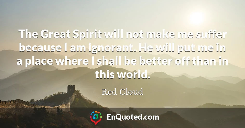 The Great Spirit will not make me suffer because I am ignorant. He will put me in a place where I shall be better off than in this world.