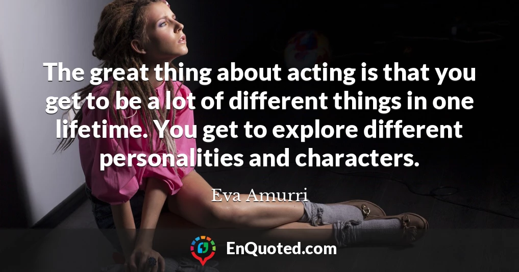 The great thing about acting is that you get to be a lot of different things in one lifetime. You get to explore different personalities and characters.