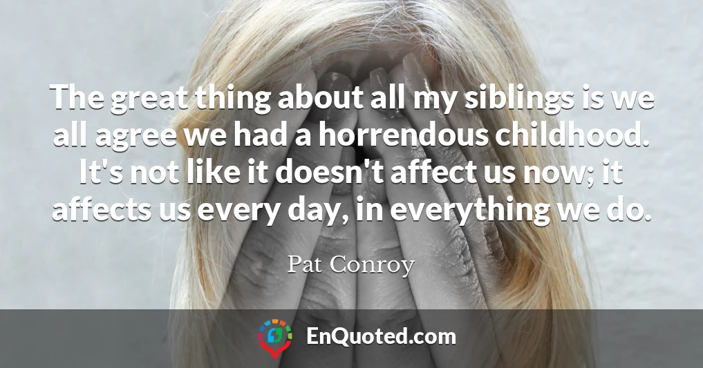 The great thing about all my siblings is we all agree we had a horrendous childhood. It's not like it doesn't affect us now; it affects us every day, in everything we do.