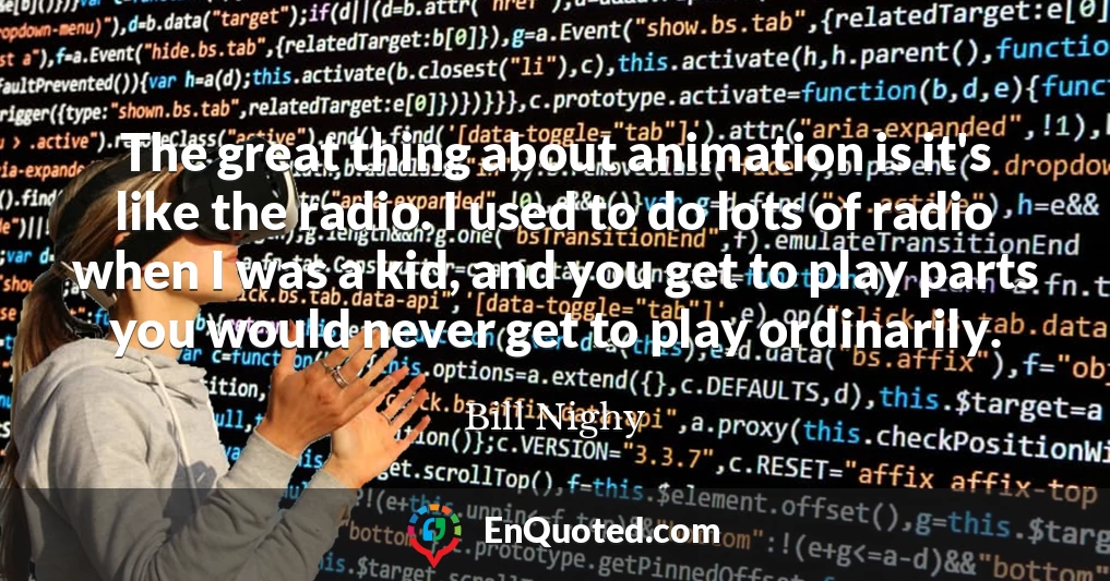 The great thing about animation is it's like the radio. I used to do lots of radio when I was a kid, and you get to play parts you would never get to play ordinarily.