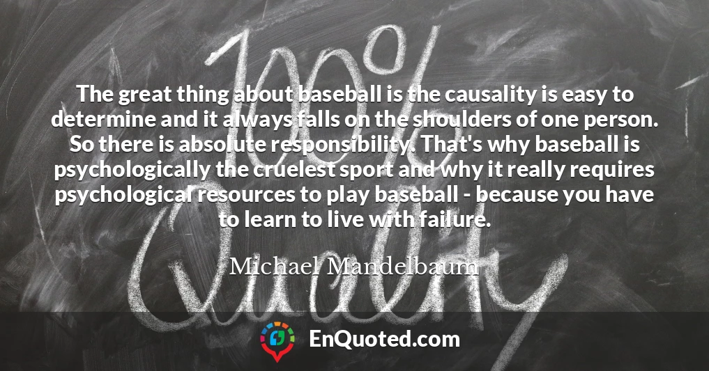 The great thing about baseball is the causality is easy to determine and it always falls on the shoulders of one person. So there is absolute responsibility. That's why baseball is psychologically the cruelest sport and why it really requires psychological resources to play baseball - because you have to learn to live with failure.