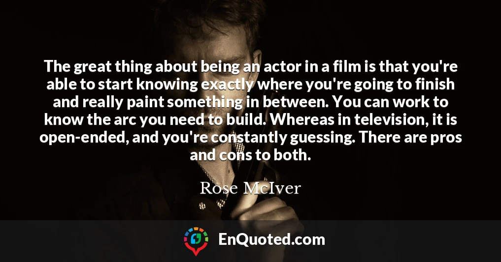 The great thing about being an actor in a film is that you're able to start knowing exactly where you're going to finish and really paint something in between. You can work to know the arc you need to build. Whereas in television, it is open-ended, and you're constantly guessing. There are pros and cons to both.