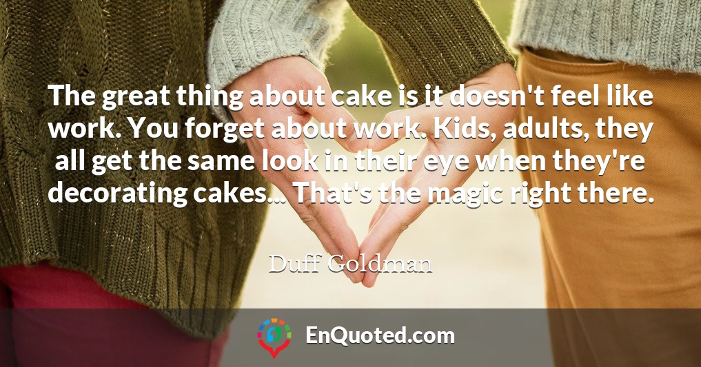 The great thing about cake is it doesn't feel like work. You forget about work. Kids, adults, they all get the same look in their eye when they're decorating cakes... That's the magic right there.