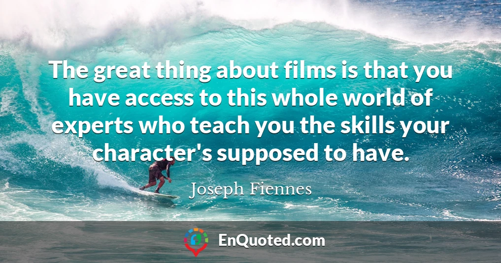 The great thing about films is that you have access to this whole world of experts who teach you the skills your character's supposed to have.