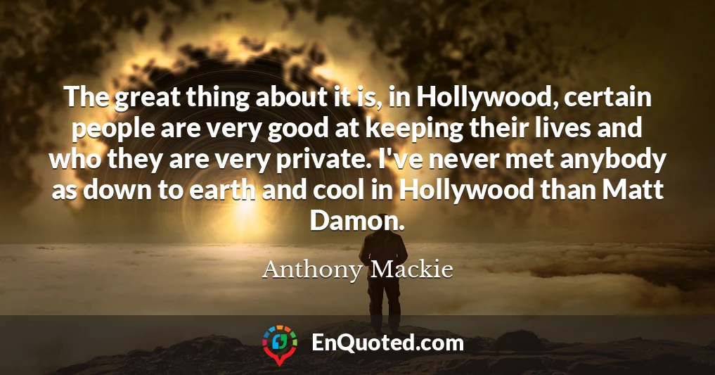 The great thing about it is, in Hollywood, certain people are very good at keeping their lives and who they are very private. I've never met anybody as down to earth and cool in Hollywood than Matt Damon.