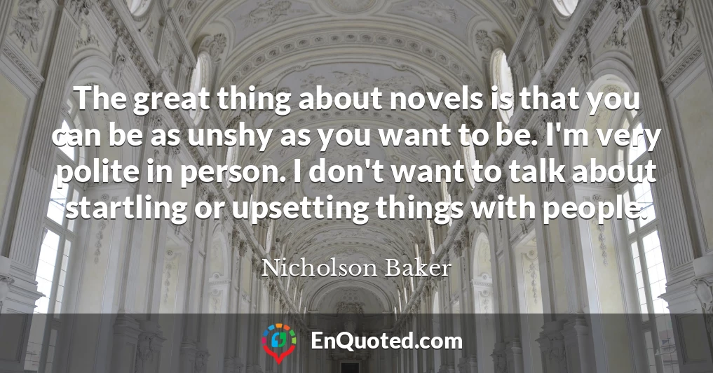 The great thing about novels is that you can be as unshy as you want to be. I'm very polite in person. I don't want to talk about startling or upsetting things with people.