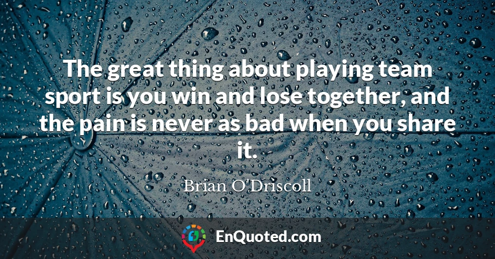 The great thing about playing team sport is you win and lose together, and the pain is never as bad when you share it.