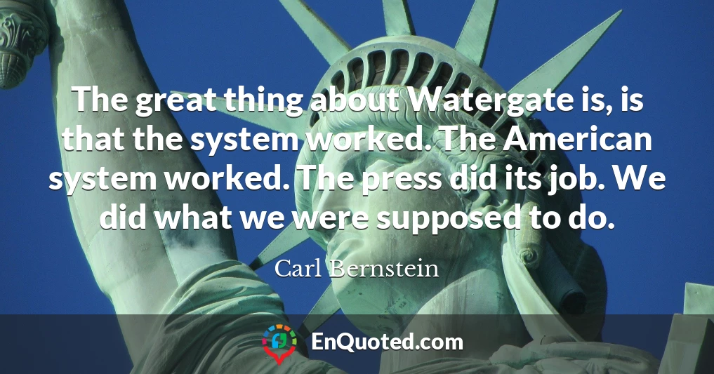 The great thing about Watergate is, is that the system worked. The American system worked. The press did its job. We did what we were supposed to do.