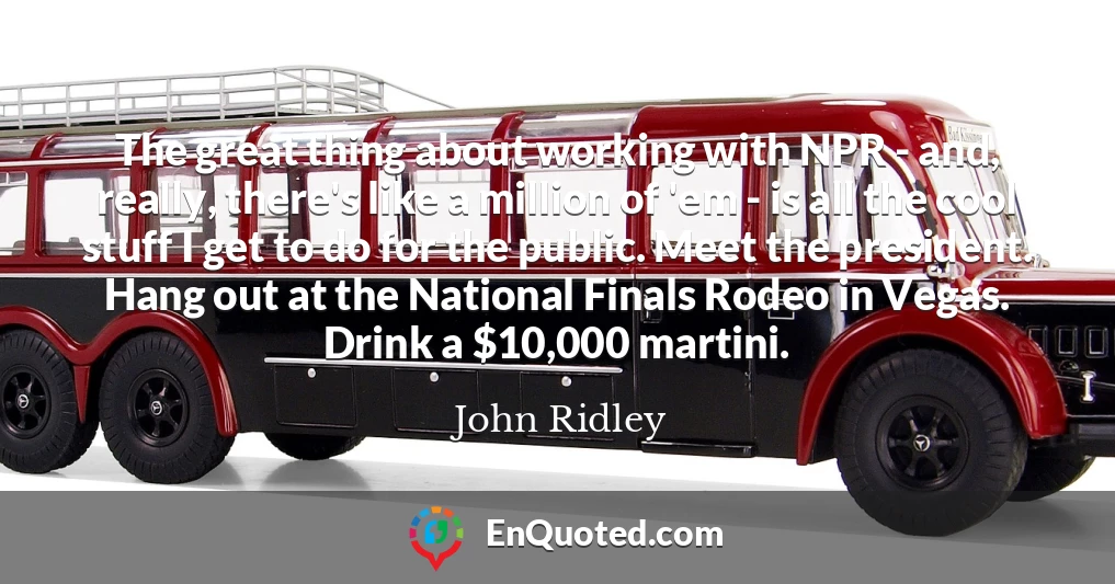 The great thing about working with NPR - and, really, there's like a million of 'em - is all the cool stuff I get to do for the public. Meet the president. Hang out at the National Finals Rodeo in Vegas. Drink a $10,000 martini.