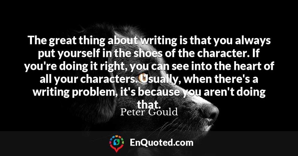 The great thing about writing is that you always put yourself in the shoes of the character. If you're doing it right, you can see into the heart of all your characters. Usually, when there's a writing problem, it's because you aren't doing that.