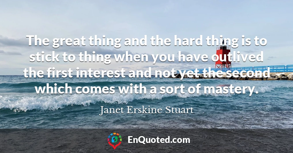 The great thing and the hard thing is to stick to thing when you have outlived the first interest and not yet the second which comes with a sort of mastery.
