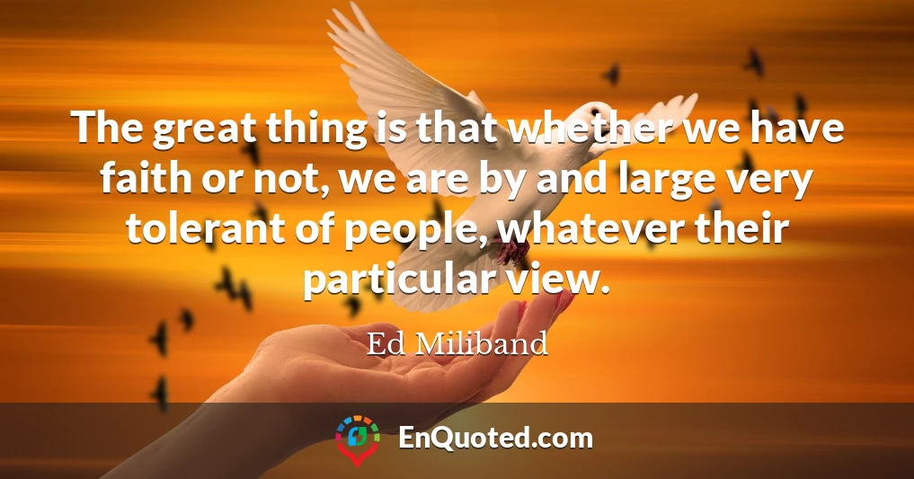 The great thing is that whether we have faith or not, we are by and large very tolerant of people, whatever their particular view.